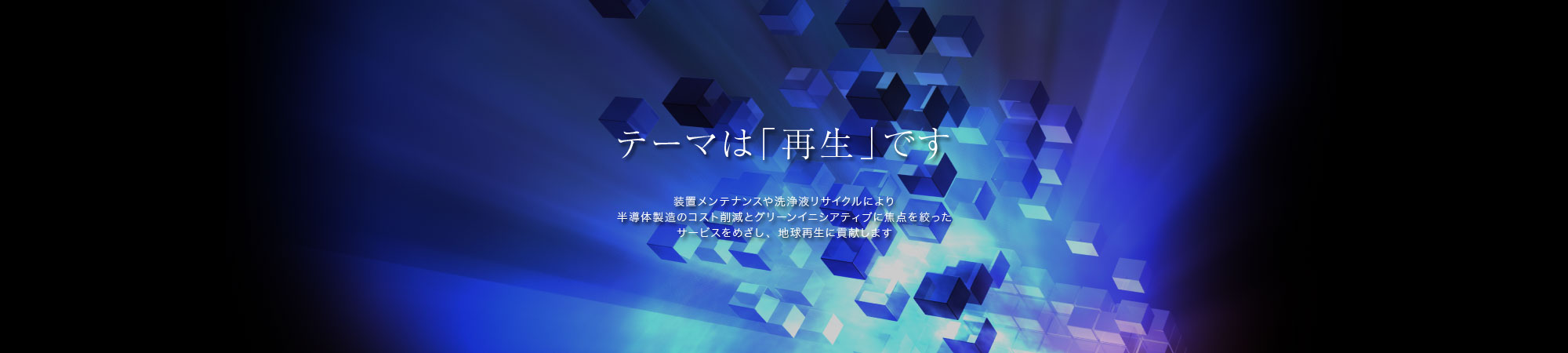 テーマは「再生」です。装置メンテナンスや洗浄液リサイクルにより半導体製造のコスト削減とグリーンイニシアティブに焦点を絞ったサービスをめざし、地球再生に貢献します